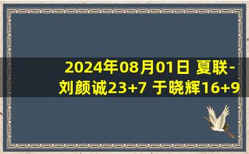 2024年08月01日 夏联-刘颜诚23+7 于晓辉16+9 闫实16分 广州轻取江苏